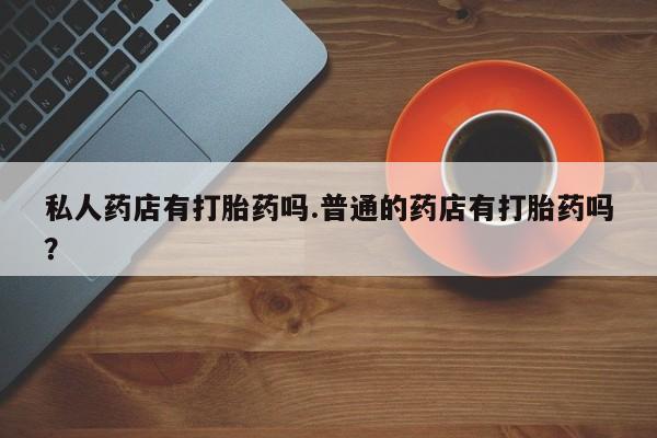 网上怎么购买打胎药联系方式私人药店有打胎药吗.普通的药店有打胎药吗？
