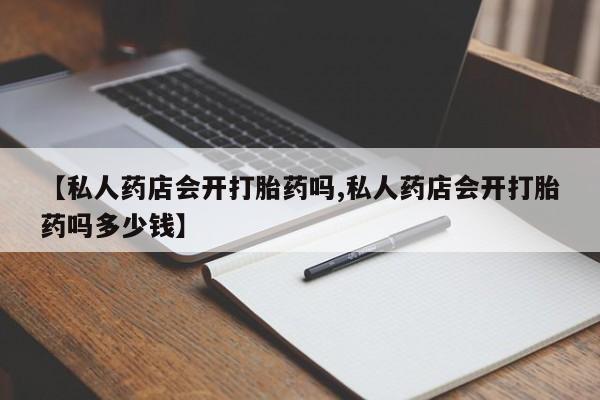 网上怎么购买打胎药联系方式【私人药店会开打胎药吗,私人药店会开打胎药吗多少钱】