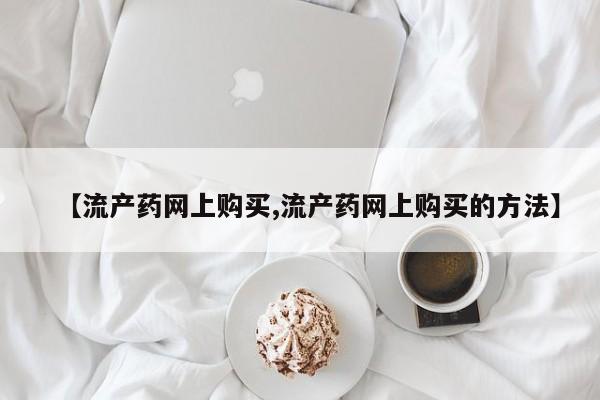网上怎么购买打胎药联系方式【流产药网上购买,流产药网上购买的方法】