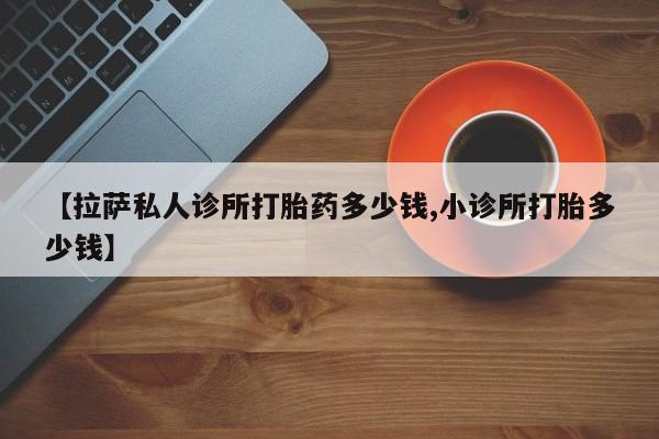 网上怎么购买打胎药联系方式【拉萨私人诊所打胎药多少钱,小诊所打胎多少钱】