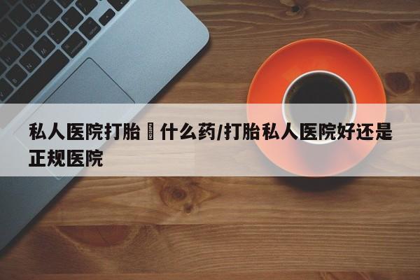 网上怎么购买打胎药联系方式私人医院打胎給什么药/打胎私人医院好还是正规医院